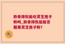 肋骨摔伤能吃灵芝孢子粉吗_肋骨摔伤后能否服用灵芝孢子粉？