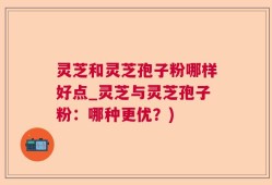 灵芝和灵芝孢子粉哪样好点_灵芝与灵芝孢子粉：哪种更优？)