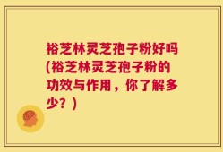 裕芝林灵芝孢子粉好吗(裕芝林灵芝孢子粉的功效与作用，你了解多少？)