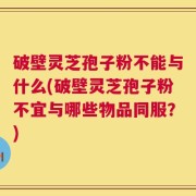 破壁灵芝孢子粉不能与什么(破壁灵芝孢子粉不宜与哪些物品同服？)