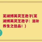 芜湖博英灵芝孢子(芜湖博英灵芝孢子：滋补养生之佳品！)