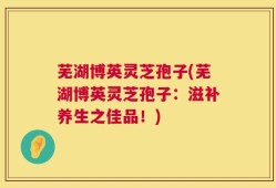 芜湖博英灵芝孢子(芜湖博英灵芝孢子：滋补养生之佳品！)