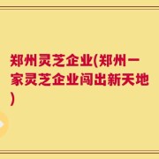 郑州灵芝企业(郑州一家灵芝企业闯出新天地)
