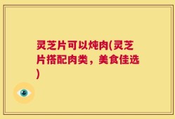灵芝片可以炖肉(灵芝片搭配肉类，美食佳选)