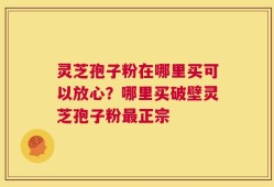 灵芝孢子粉在哪里买可以放心？哪里买破壁灵芝孢子粉最正宗