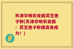 天津华明农业园灵芝孢子粉(天津华明农业园：灵芝孢子粉提高免疫力！)