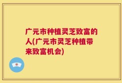 广元市种植灵芝致富的人(广元市灵芝种植带来致富机会)