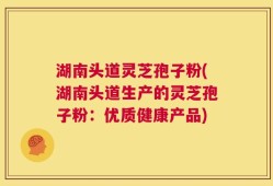 湖南头道灵芝孢子粉(湖南头道生产的灵芝孢子粉：优质健康产品)