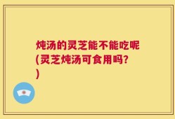 炖汤的灵芝能不能吃呢(灵芝炖汤可食用吗？)
