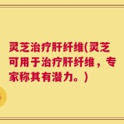 灵芝治疗肝纤维(灵芝可用于治疗肝纤维，专家称其有潜力。)