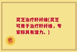 灵芝治疗肝纤维(灵芝可用于治疗肝纤维，专家称其有潜力。)