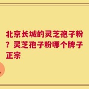 北京长城的灵芝孢子粉？灵芝孢子粉哪个牌子正宗