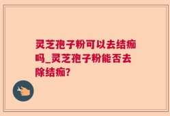 灵芝孢子粉可以去结痂吗_灵芝孢子粉能否去除结痂？