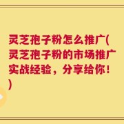 灵芝孢子粉怎么推广(灵芝孢子粉的市场推广实战经验，分享给你！)