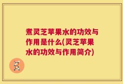 煮灵芝苹果水的功效与作用是什么(灵芝苹果水的功效与作用简介)