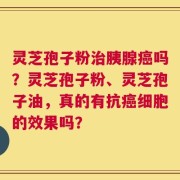 灵芝孢子粉治胰腺癌吗？灵芝孢子粉、灵芝孢子油，真的有抗癌细胞的效果吗？