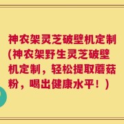 神农架灵芝破壁机定制(神农架野生灵芝破壁机定制，轻松提取蘑菇粉，喝出健康水平！)