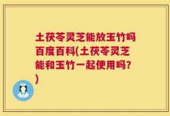 土茯苓灵芝能放玉竹吗百度百科(土茯苓灵芝能和玉竹一起使用吗？)