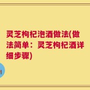 灵芝枸杞泡酒做法(做法简单：灵芝枸杞酒详细步骤)