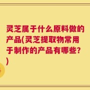 灵芝属于什么原料做的产品(灵芝提取物常用于制作的产品有哪些？)