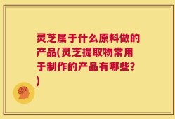 灵芝属于什么原料做的产品(灵芝提取物常用于制作的产品有哪些？)