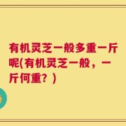 有机灵芝一般多重一斤呢(有机灵芝一般，一斤何重？)