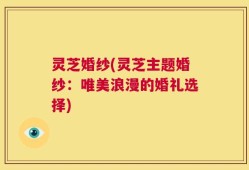 灵芝婚纱(灵芝主题婚纱：唯美浪漫的婚礼选择)