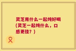 灵芝用什么一起炖好喝(灵芝一起炖什么，口感更佳？)
