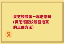 灵芝绞股蓝一起泡茶吗(灵芝搭配绞股蓝泡茶的正确方法)
