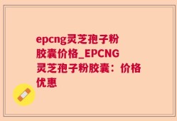 epcng灵芝孢子粉胶囊价格_EPCNG灵芝孢子粉胶囊：价格优惠
