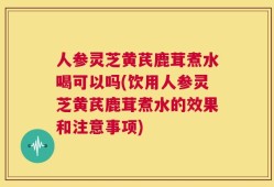 人参灵芝黄芪鹿茸煮水喝可以吗(饮用人参灵芝黄芪鹿茸煮水的效果和注意事项)