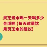 灵芝煮水喝一天喝多少合适呢 (每天适量饮用灵芝水的建议)