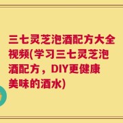 三七灵芝泡酒配方大全视频(学习三七灵芝泡酒配方，DIY更健康美味的酒水)