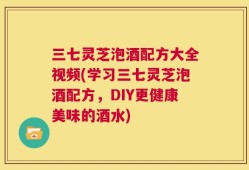 三七灵芝泡酒配方大全视频(学习三七灵芝泡酒配方，DIY更健康美味的酒水)