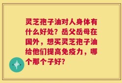 灵芝孢子油对人身体有什么好处？岳父岳母在国外，想买灵芝孢子油给他们提高免疫力，哪个那个子好？