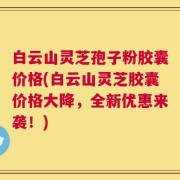 白云山灵芝孢子粉胶囊价格(白云山灵芝胶囊价格大降，全新优惠来袭！)