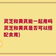 灵芝和黄芪能一起用吗灵芝和黄芪是否可以搭配食用)