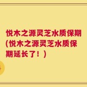悦木之源灵芝水质保期(悦木之源灵芝水质保期延长了！)