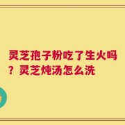 灵芝孢子粉吃了生火吗？灵芝炖汤怎么洗