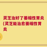灵芝治好了萎缩性胃炎(灵芝能治愈萎缩性胃炎