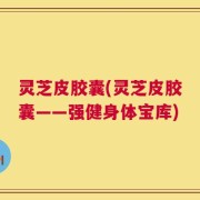 灵芝皮胶囊(灵芝皮胶囊——强健身体宝库)