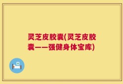 灵芝皮胶囊(灵芝皮胶囊——强健身体宝库)