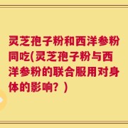 灵芝孢子粉和西洋参粉同吃(灵芝孢子粉与西洋参粉的联合服用对身体的影响？)