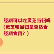 经期可以吃灵芝当归吗(灵芝和当归是否适合经期食用？)
