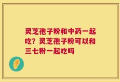 灵芝孢子粉和中药一起吃？灵芝孢子粉可以和三七粉一起吃吗