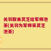 关羽取来灵芝给军师泡茶(关羽为军师采灵芝泡茶)