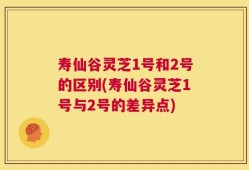 寿仙谷灵芝1号和2号的区别(寿仙谷灵芝1号与2号的差异点)