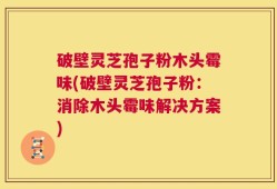 破壁灵芝孢子粉木头霉味(破壁灵芝孢子粉：消除木头霉味解决方案)