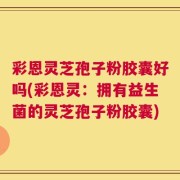 彩恩灵芝孢子粉胶囊好吗(彩恩灵：拥有益生菌的灵芝孢子粉胶囊)