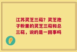 江苏灵芝三萜？灵芝孢子粉里的灵芝三萜和总三萜，说的是一回事吗